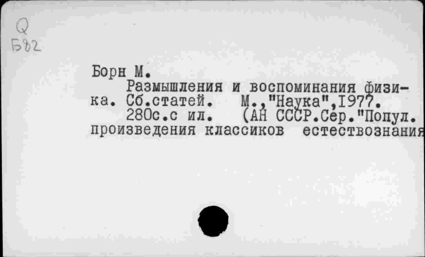 ﻿
Борн М.
Размышления и воспоминания физика. Сб.статей.	М.,"Наука",1977.
280с.с ил.	(АН СССР.Сер."Попул.
произведения классиков естествознаниу